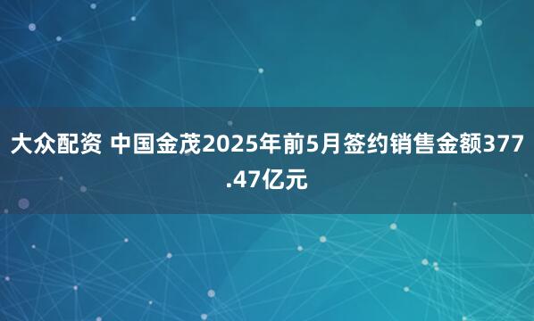 大众配资 中国金茂2025年前5月签约销售金额377.47亿元