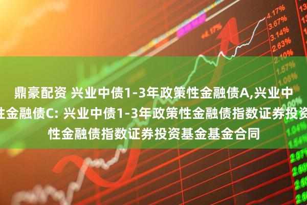 鼎豪配资 兴业中债1-3年政策性金融债A,兴业中债1-3年政策性金融债C: 兴业中债1-3年政策性金融债指数证券投资基金基金合同