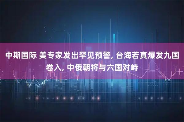 中期国际 美专家发出罕见预警, 台海若真爆发九国卷入, 中俄朝将与六国对峙