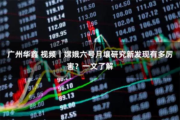 广州华鑫 视频丨嫦娥六号月壤研究新发现有多厉害？一文了解