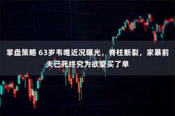 掌盘策略 63岁韦唯近况曝光，脊柱断裂，家暴前夫已死终究为欲望买了单