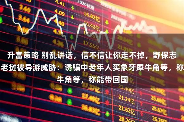 升富策略 别乱讲话，信不信让你走不掉，野保志愿者称在老挝被导游威胁：诱骗中老年人买象牙犀牛角等，称能带回国