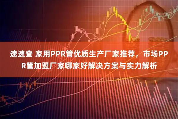 速速查 家用PPR管优质生产厂家推荐，市场PPR管加盟厂家哪家好解决方案与实力解析