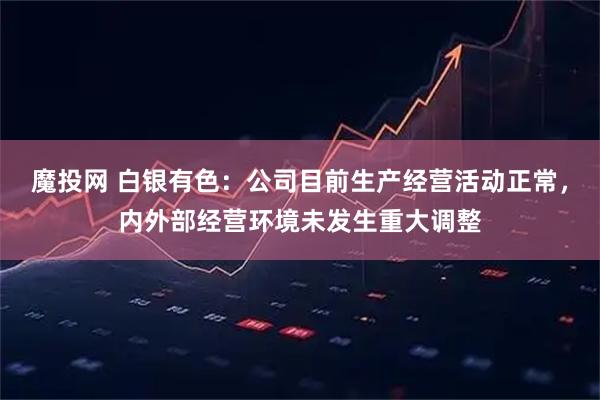 魔投网 白银有色：公司目前生产经营活动正常，内外部经营环境未发生重大调整